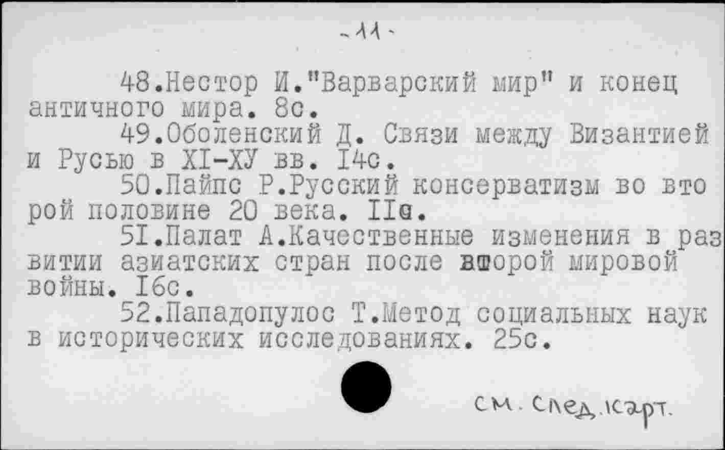 ﻿48.Нестор И."Варварский мир" и конец античного мира. 8с.
49.Оболенский Д. Связи между Византией и Русью в XI-ХУ вв. 14с.
50.	Пайпс Р.Русский консерватизм во вто рой половине 20 века. Не.
51.	Палат А.Качественные изменения в раз витии азиатских стран после второй мировой войны. 16с.
52.	Пападопулос Т.Метод социальных наук в исторических исследованиях. 25с.